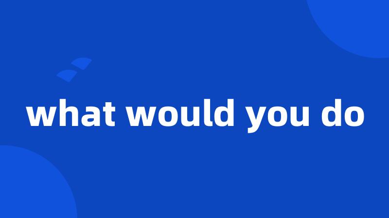 what would you do
