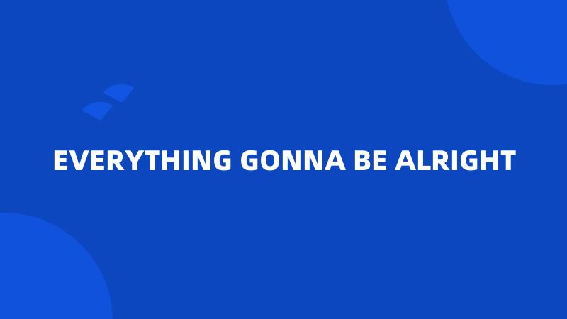 EVERYTHING GONNA BE ALRIGHT
