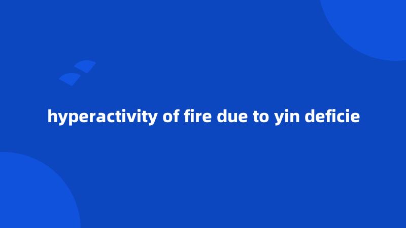 hyperactivity of fire due to yin deficie