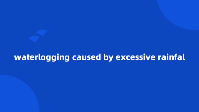 waterlogging caused by excessive rainfal