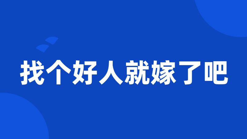 找个好人就嫁了吧