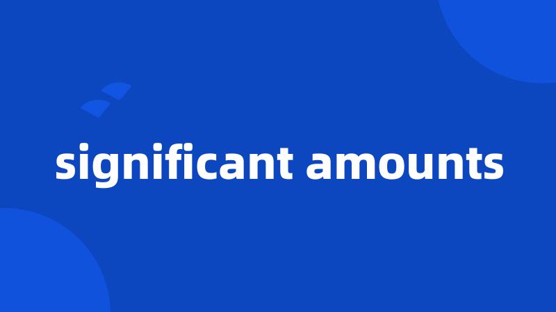 significant amounts
