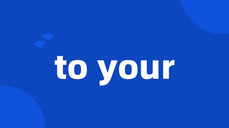 to your