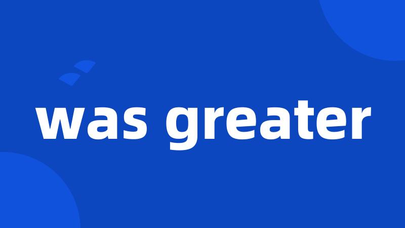 was greater