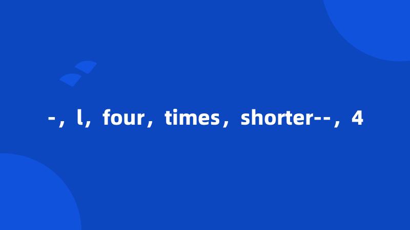 -，l，four，times，shorter--，4