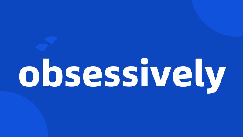 obsessively