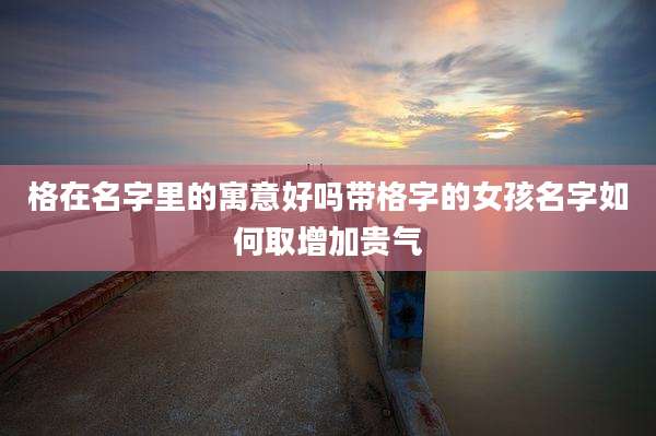 格在名字里的寓意好吗带格字的女孩名字如何取增加贵气