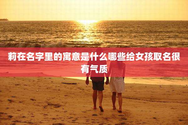 莉在名字里的寓意是什么哪些给女孩取名很有气质