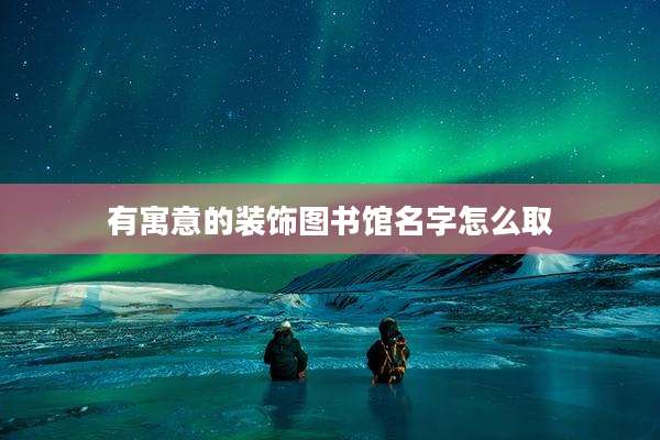 有寓意的装饰图书馆名字怎么取