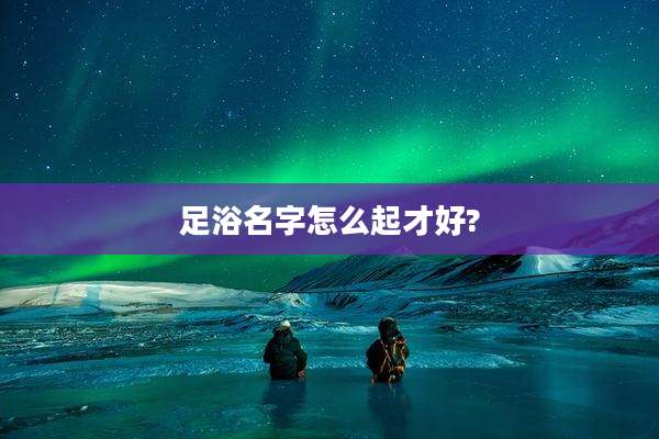 足浴名字怎么起才好?