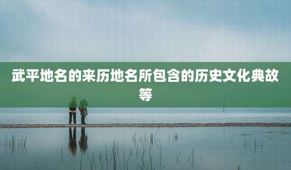 武平地名的来历地名所包含的历史文化典故等