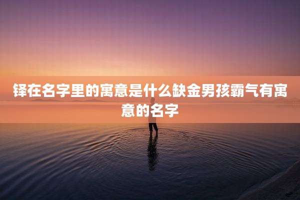 铎在名字里的寓意是什么缺金男孩霸气有寓意的名字